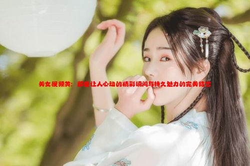 美女视频黄：那些让人心动的精彩瞬间与持久魅力的完美结合